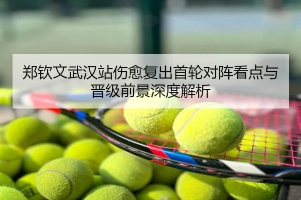 郑钦文武汉站伤愈复出首轮对阵看点与晋级前景深度解析
