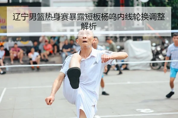 辽宁男篮热身赛暴露短板杨鸣内线轮换调整解析