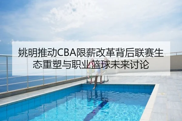 姚明推动CBA限薪改革背后联赛生态重塑与职业篮球未来讨论